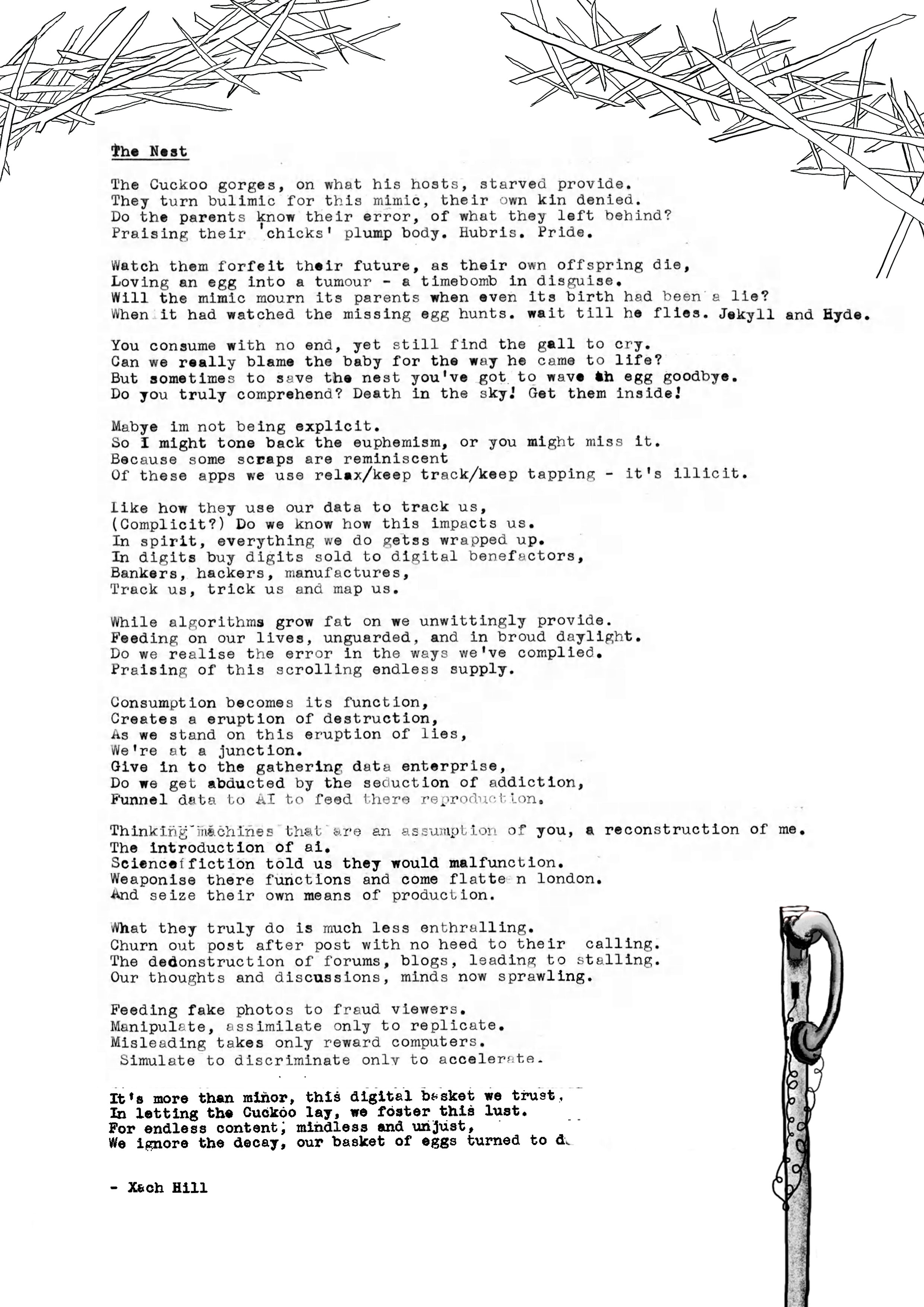The Nest
  on what his hosts, starved provide.
  The Cuckoo gormed for this mimic, their own kin denied.
  They turn bulimic
  Do the parents know their error,
  of what they left behind?
  Praising their chicks' plump body. Hubris. Pride.
  Watch them forfeit their future, as their own offspring die, Loving an egg into a tumour - a timebomb in disguise.
  Will the mimic mourn its parents when even its birth had been a lie?
  When it had watched the missing egg hunts. wait till he flies. Jekyll and Hyde.
  Can we really blame the
  But sometimes to save the nest you've got to wave an egg goodbye.
  Do you truly comprehend? Death in the sky! Get them inside!
  Mabye im not being explicit.
  So I might tone back the euphemism, or you might miss it.
  Because some scraps are reminiscent
  Of these apps we use relax/keep track/keep tapping - it's illicit. like how they use our data to track us, (Complicit?) Do we know how this impacts us.
  In dierts oy digate sold to digitar pee actors,
  In digits
  Bankers, hackers, manufactures, Track us, trick us and map us.
  While algorithms grow fat on we unwittingly provide.
  Feeding on our lives, unguarded, and in broud daylight.
  Do we realise the error in the ways we've complied.
  Praising of this scrolling endless supply.
  Consumption becomes its function,
  Creates a
  As we stand
  We're at a junction.
  Do we get abducted by the seduction
  Do get abducted by the secuction or sadiction,
  Funnel data to AI to feed there reproduction.
  Thinking machines that are an assumption of you, a reconstruction of me.
  The introduction of ai.
  Scienceffiction told us they would malfunction.
  Weaponise there functions
  and come
  And flatten london.
  seize their own means of production.
  What they truly do is much less enthralling.
  Churn out post after post with no heed to their calling.
  The dedonstruction of forums, blogs, leading to stalling.
  Our thoughts and discussions, minds now sprawling.
  Feeding fake photos to fraud viewers.
  Manipulate, assimilate only to replicate.
  Misleading
  takes only reward computers.
  Simulate to discriminate only to accelerate.
  It's more than minor, this digltal basket we trust,
  For ondtess content, mindioss and un Just, 148t.
  We ignore the decay, our basket of eggs turned to dust
  - Xach Hill